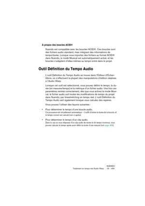 Page 455NUENDO
Traitement en temps réel Audio Warp 18 – 455
À propos des boucles ACID®
Nuendo est compatible avec les boucles ACID®. Ces boucles sont 
des fichiers audio standard, mais intégrant des informations de 
tempo/durée. Lorsque vous importez des fichiers au format ACID® 
dans Nuendo, le mode Musical est automatiquement activé, et les 
boucles s’adaptent d’elles-mêmes au tempo entré dans le projet.
Outil Définition du Tempo Audio
L’outil Définition du Tempo Audio se trouve dans l’Éditeur d’Échan-...