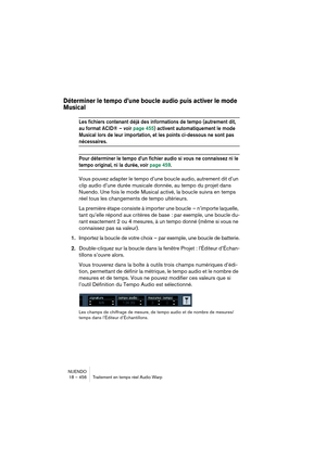 Page 456NUENDO
18 – 456 Traitement en temps réel Audio Warp
Déterminer le tempo d’une boucle audio puis activer le mode 
Musical
Les fichiers contenant déjà des informations de tempo (autrement dit, 
au format ACID® – voir page 455) activent automatiquement le mode 
Musical lors de leur importation, et les points ci-dessous ne sont pas 
nécessaires.
Pour déterminer le tempo d’un fichier audio si vous ne connaissez ni le 
tempo original, ni la durée, voir page 459.
Vous pouvez adapter le tempo d’une boucle audio,...