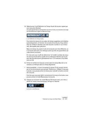 Page 457NUENDO
Traitement en temps réel Audio Warp 18 – 457
3.Sélectionnez l’outil Définition du Tempo Audio (le bouton repéré par 
une note entre flèches).
Une grille apparaît dans la représentation de la forme d’onde, et la résolution de la règle 
est automatiquement réglée sur Mesures/Temps.
L’outil Définition du Tempo Audio.
Une durée de mesure et une valeur de tempo suggérées sont établies 
automatiquement, en fonction de la durée de la boucle. Vous obtien-
drez les meilleurs résultats avec des boucles...