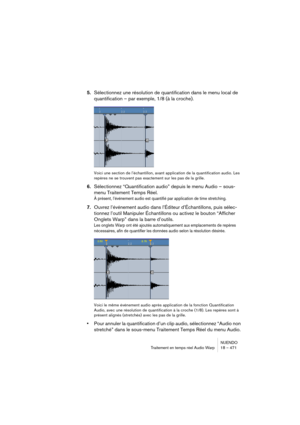 Page 471NUENDO
Traitement en temps réel Audio Warp 18 – 471
5.Sélectionnez une résolution de quantification dans le menu local de 
quantification – par exemple, 1/8 (à la croche).
Voici une section de l’échantillon, avant application de la quantification audio. Les 
repères ne se trouvent pas exactement sur les pas de la grille.
6.Sélectionnez “Quantification audio” depuis le menu Audio – sous-
menu Traitement Temps Réel.
À présent, l’événement audio est quantifié par application de time stretching.
7.Ouvrez...