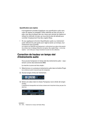 Page 472NUENDO
18 – 472 Traitement en temps réel Audio Warp
Quantification sans repères
Il est également possible d’appliquer une quantification audio sans 
créer de repères au préalable. Cette méthode est bien sûr plus ra-
pide, mais dans la plupart des cas, mieux vaut calculer les repères en 
utilisant la méthode normale, qui vous donne plus de latitude pour 
contrôler l’emplacement final des onglets Warp.
•Si vous appliquez la fonction Quantification audio à un événement 
audio sélectionné juste après avoir...