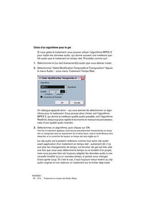 Page 474NUENDO
18 – 474 Traitement en temps réel Audio Warp
Choix d’un algorithme pour le gel
Si vous gelez le traitement, vous pouvez utiliser l’algorithme MPEX 2 
pour traiter les données audio, qui donne souvent une meilleure qua-
lité audio que le traitement en temps réel. Procédez comme suit :
1.Sélectionnez le (ou les) événement(s) audio que vous désirez traiter.
2.Sélectionnez “Geler Modification Temporelle et Transposition” depuis 
le menu Audio – sous-menu Traitement Temps Réel.
Un dialogue apparaît...