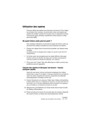 Page 477NUENDO
Travailler avec les repères et les tranches 19 – 477
Utilisation des repères
Pourquoi utiliser des repères pour découper une boucle ? Pour l’adap-
ter au tempo d’un morceau, ou encore pour créer une situation per-
mettant de modifier le tempo du morceau tout en respectant le timing 
d’une boucle audio rythmique, exactement comme quand on utilise 
des fichiers MIDI.
De quels fichiers audio peut-on partir ?
Voici quelques indications concernant les types de fichiers audio qui 
donneront les...