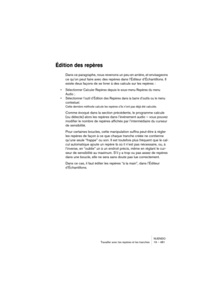 Page 481NUENDO
Travailler avec les repères et les tranches 19 – 481
Édition des repères
Dans ce paragraphe, nous revenons un peu en arrière, et envisageons 
ce qu’on peut faire avec des repères dans l’Éditeur d’Échantillons. Il 
existe deux façons de se livrer à des calculs sur les repères :
•Sélectionner Calculer Repères depuis le sous-menu Repères du menu 
Audio ;
•Sélectionner l’outil d’Édition des Repères dans la barre d’outils ou le menu 
contextuel.
Cette dernière méthode calcule les repères s’ils n’ont...