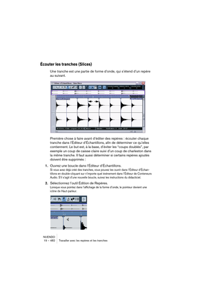 Page 482NUENDO
19 – 482 Travailler avec les repères et les tranches
Écouter les tranches (Slices)
Une tranche est une partie de forme d’onde, qui s’étend d’un repère 
au suivant.
Première chose à faire avant d’éditer des repères : écouter chaque 
tranche dans l’Éditeur d’Échantillons, afin de déterminer ce qu’elles 
contiennent. Le but est, à la base, d’éviter les “coups doublés”, par 
exemple un coup de caisse claire suivi d’un coup de charleston dans 
la même tranche. Il faut aussi déterminer si certains...