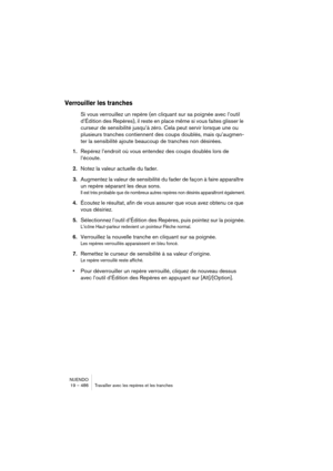 Page 486NUENDO
19 – 486 Travailler avec les repères et les tranches
Verrouiller les tranches
Si vous verrouillez un repère (en cliquant sur sa poignée avec l’outil 
d’Édition des Repères), il reste en place même si vous faites glisser le 
curseur de sensibilité jusqu’à zéro. Cela peut servir lorsque une ou 
plusieurs tranches contiennent des coups doublés, mais qu’augmen-
ter la sensibilité ajoute beaucoup de tranches non désirées.
1.Repérez l’endroit où vous entendez des coups doublés lors de 
l’écoute.
2.Notez...