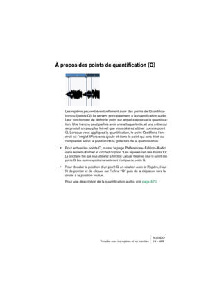 Page 489NUENDO
Travailler avec les repères et les tranches 19 – 489
À propos des points de quantification (Q)
Les repères peuvent éventuellement avoir des points de Quantifica-
tion ou (points Q). Ils servent principalement à la quantification audio. 
Leur fonction est de définir le point sur lequel s’applique la quantifica-
tion. Une tranche peut parfois avoir une attaque lente, et une crête qui 
se produit un peu plus loin et que vous désirez utiliser comme point 
Q. Lorsque vous appliquez la quantification,...