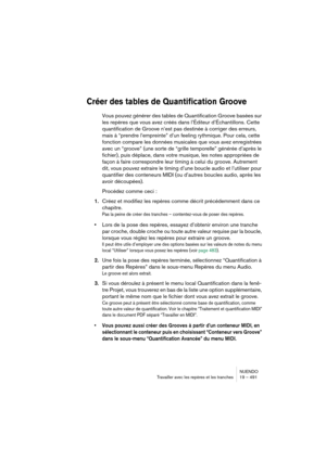 Page 491NUENDO
Travailler avec les repères et les tranches 19 – 491
Créer des tables de Quantification Groove
Vous pouvez générer des tables de Quantification Groove basées sur 
les repères que vous avez créés dans l’Éditeur d’Échantillons. Cette 
quantification de Groove n’est pas destinée à corriger des erreurs, 
mais à “prendre l’empreinte” d’un feeling rythmique. Pour cela, cette 
fonction compare les données musicales que vous avez enregistrées 
avec un “groove” (une sorte de “grille temporelle” générée...