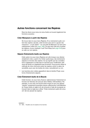 Page 492NUENDO
19 – 492 Travailler avec les repères et les tranches
Autres fonctions concernant les Repères
Dans les divers sous-menu du menu Audio se trouvent également les 
fonctions suivantes :
Créer Marqueurs à partir des Repères
Se trouve dans le sous-menu Repères. Si un événement audio con-
tient des repères calculés, cette fonction peut servir à ajouter des 
marqueurs – un par repère – sur une piste de Marqueur qui sera auto-
matiquement créée (voir page 186). Ce peut être utile pour localiser 
les...