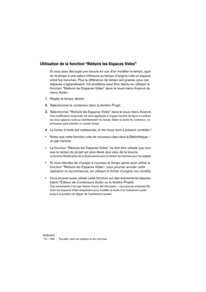 Page 494NUENDO
19 – 494 Travailler avec les repères et les tranches
Utilisation de la fonction “Réduire les Espaces Vides”
Si vous avez découpé une boucle en vue d’en modifier le tempo, ajus-
ter le tempo à une valeur inférieure au tempo d’origine crée un espace 
entre les tranches. Plus la différence de tempo est grande, plus ces 
espaces s’agrandissent. Ce problème peut être résolu en utilisant la 
fonction “Réduire les Espaces Vides” dans le sous-menu Avancé du 
menu Audio :
1.Réglez le tempo désiré....