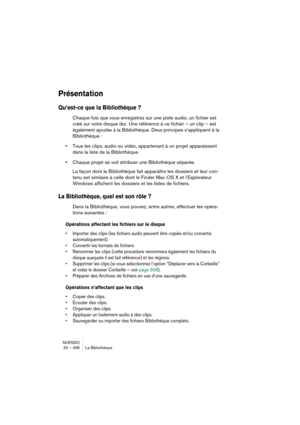 Page 496NUENDO
20 – 496 La Bibliothèque
Présentation
Qu’est-ce que la Bibliothèque ?
Chaque fois que vous enregistrez sur une piste audio, un fichier est 
créé sur votre disque dur. Une référence à ce fichier – un clip – est 
également ajoutée à la Bibliothèque. Deux principes s’appliquent à la 
Bibliothèque :
•Tous les clips, audio ou vidéo, appartenant à un projet apparaissent 
dans la liste de la Bibliothèque.
•Chaque projet se voit attribuer une Bibliothèque séparée.
La façon dont la Bibliothèque fait...