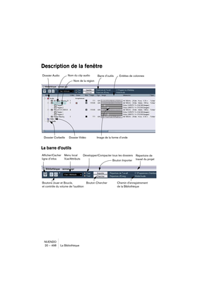 Page 498NUENDO
20 – 498 La Bibliothèque
Description de la fenêtre
La barre d’outils
Dossier Audio 
Dossier Corbeille Dossier Vidéo Nom de la région
Image de la forme d’ondeEntêtes de colonnes Barre d’outils Nom du clip audio
Développer/Compacter tous les dossiers Menu local
Vue/Attributs Afficher/Cacher 
ligne d’infos
Bouton ImporterRépertoire de 
travail du projet
Chemin d’enregistrement 
de la Bibliothèque Boutons Jouer et Boucle, 
et contrôle du volume de l’auditionBouton Chercher   