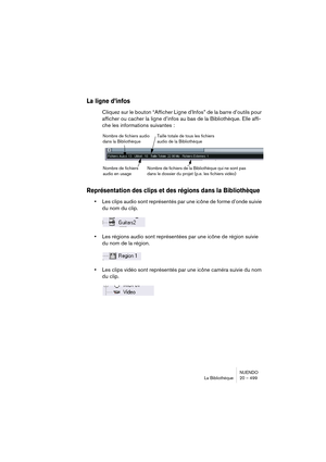 Page 499NUENDO
La Bibliothèque 20 – 499
La ligne d’infos
Cliquez sur le bouton “Afficher Ligne d’Infos” de la barre d’outils pour 
afficher ou cacher la ligne d’infos au bas de la Bibliothèque. Elle affi-
che les informations suivantes :
Représentation des clips et des régions dans la Bibliothèque
•Les clips audio sont représentés par une icône de forme d’onde suivie 
du nom du clip.
•Les régions audio sont représentées par une icône de région suivie 
du nom de la région.
•Les clips vidéo sont représentés par...