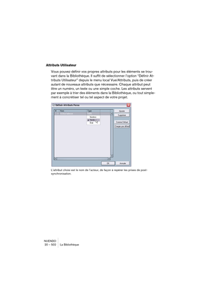 Page 502NUENDO
20 – 502 La Bibliothèque
Attributs Utilisateur
Vous pouvez définir vos propres attributs pour les éléments se trou-
vant dans la Bibliothèque. Il suffit de sélectionner l’option “Définir At-
tributs Utilisateur” depuis le menu local Vue/Attributs, puis de créer 
autant de nouveaux attributs que nécessaire. Chaque attribut peut 
être un numéro, un texte ou une simple coche. Les attributs servent 
par exemple à trier des éléments dans la Bibliothèque, ou tout simple-
ment à concrétiser tel ou tel...