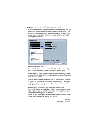 Page 505NUENDO
La Bibliothèque 20 – 505
Réglage des paramètres du dialogue Renommer Objets
Le dialogue Renommer Objets offre beaucoup de souplesse et d’op-
tions si vous désirez renommer plusieurs objets dans Nuendo. Outre 
l’adjonction de simples préfixes, suffixes ou numéros de série, vous 
pouvez supprimer certains caractères, inclure des informations de 
marquage temporel, etc.
Le dialogue Renommer Objets
Chacun des huit éléments que contient le dialogue Renommer Objets 
sert à ajouter un élément au nom...