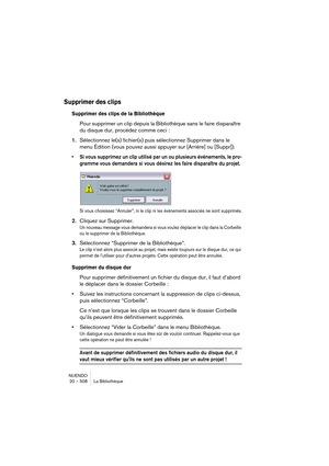 Page 508NUENDO
20 – 508 La Bibliothèque
Supprimer des clips
Supprimer des clips de la Bibliothèque
Pour supprimer un clip depuis la Bibliothèque sans le faire disparaître 
du disque dur, procédez comme ceci :
1.Sélectionnez le(s) fichier(s) puis sélectionnez Supprimer dans le 
menu Édition (vous pouvez aussi appuyer sur [Arrière] ou [Suppr]).
•Si vous supprimez un clip utilisé par un ou plusieurs événements, le pro-
gramme vous demandera si vous désirez les faire disparaître du projet.
Si vous choisissez...