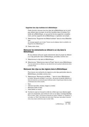 Page 509NUENDO
La Bibliothèque 20 – 509
Supprimer des clips inutilisés de la Bibliothèque
Cette fonction retrouve tous les clips de la Bibliothèque qui ne sont 
pas utilisés dans le projet, et soit les transfère dans le dossier Cor-
beille de la Bibliothèque, ce qui permet de les supprimer complète-
ment, soit les supprime de la Bibliothèque. L’opération est simple :
1.Sélectionnez “Supprimer les Média Inutilisés” dans le menu Bibliothè-
que.
Un message apparaît, avec le texte “Voulez-vous les déplacer dans la...