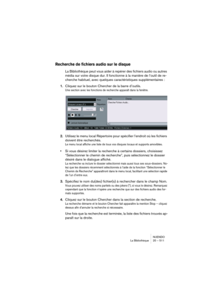 Page 511NUENDO
La Bibliothèque 20 – 511
Recherche de fichiers audio sur le disque
La Bibliothèque peut vous aider à repérer des fichiers audio ou autres 
média sur votre disque dur. Il fonctionne à la manière de l’outil de re-
cherche habituel, avec quelques caractéristiques supplémentaires :
1.Cliquez sur le bouton Chercher de la barre d’outils.
Une section avec les fonctions de recherche apparaît dans la fenêtre.
2.Utilisez le menu local Répertoire pour spécifier l’endroit où les fichiers 
doivent être...