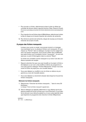 Page 512NUENDO
20 – 512 La Bibliothèque
•Pour écouter un fichier, sélectionnez-le dans la liste et utilisez les 
contrôles de lecture situés à gauche (Lecture, Stop, Pause et Cycle).
Si la lecture automatique est activée, les fichiers sélectionnés seront automatiquement 
joués.
•Pour importer de ces fichiers dans la Bibliothèque, sélectionnez-le dans 
la liste et cliquez sur le bouton Importer de la section de recherche.
5.Pour fermer la section de recherche, cliquez de nouveau sur le bouton 
Chercher de la...