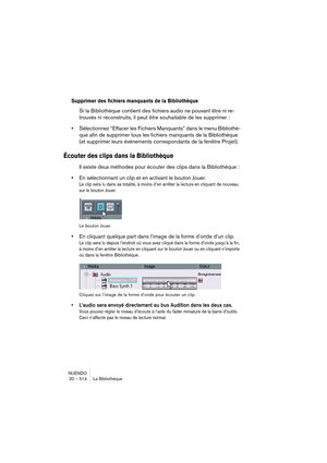 Page 514NUENDO
20 – 514 La Bibliothèque
Supprimer des fichiers manquants de la Bibliothèque
Si la Bibliothèque contient des fichiers audio ne pouvant être ni re-
trouvés ni reconstruits, il peut être souhaitable de les supprimer :
•Sélectionnez “Effacer les Fichiers Manquants” dans le menu Bibliothè-
que afin de supprimer tous les fichiers manquants de la Bibliothèque 
(et supprimer leurs événements correspondants de la fenêtre Projet).
Écouter des clips dans la Bibliothèque
Il existe deux méthodes pour écouter...