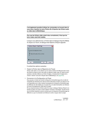 Page 517NUENDO
La Bibliothèque 20 – 517
Il est également possible d’utiliser les commandes se trouvant dans le 
sous-menu Importer du menu Fichier afin d’importer des fichiers audio 
ou vidéo dans la Bibliothèque.
Pour que les fichiers vidéo soient relus correctement, il faut que les 
bons codecs aient été installés.
Lorsque vous sélectionnez un fichier dans le dialogue Importer Media 
et cliquez sur Ouvrir, le dialogue des Options d’Import apparaît.
Il contient les options suivantes :
•Copier le Fichier dans le...