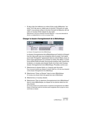 Page 519NUENDO
La Bibliothèque 20 – 519
•Si deux clips font référence au même fichier audio (différentes “ver-
sions” d’un clip, par ex. créées avec la fonction “Convertir en copie 
réelle”), vous pouvez utiliser la fonction Convertir la Sélection afin de 
créer un nouveau fichier séparé du clip copié.
Sélectionnez le clip puis choisissez Convertir Sélection – il vous sera demandé de 
donner un emplacement et un nom au nouveau fichier.
Changer le dossier d’enregistrement de la Bibliothèque
Le dossier...