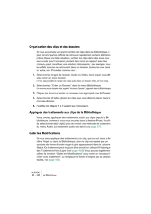 Page 520NUENDO
20 – 520 La Bibliothèque
Organisation des clips et des dossiers
Si vous accumulez un grand nombre de clips dans la Bibliothèque, il 
peut devenir parfois difficile de retrouver rapidement certains éléments 
précis. Dans une telle situation, ventiler les clips dans des sous-dos-
siers créés pour l’occasion, portant des noms en rapport avec leur 
contenu, peut constituer une solution intéressante : par exemple, tous 
les effets sonores se retrouvent dans un dossier, toutes les voix dans 
un autre,...