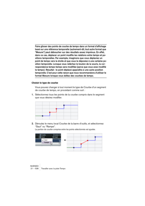 Page 536NUENDO
21 – 536 Travailler avec la piste Tempo
Faire glisser des points de courbe de tempo dans un format d’affichage 
basé sur une référence temporelle (autrement-dit, tout autre format que 
“Mesure”) peut déboucher sur des résultats assez imprévus. En effet, 
dans ce cas, déplacer un point modifie les relations entre tempo et po-
sitions temporelles. Par exemple, imaginons que vous déplaciez un 
point de tempo vers la droite et que vous le déposiez à une certaine po-
sition temporelle. Lorsque vous...