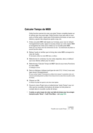 Page 543NUENDO
Travailler avec la piste Tempo 21 – 543
Calculer Tempo de MIDI
Cette fonction permet de créer une piste Tempo complète basée sur 
le rythme que vous avez tapé. Cette fonction vous sera utile si vous 
avez un fichier audio n’ayant pas d’informations de tempo, et que vous 
désirez y ajouter des séquences après coup, etc.
1.Créez une piste MIDI vide basée sur le temps, puis, tout en relisant 
l’enregistrement audio, tapez le nouveau tempo sur votre clavier MIDI 
et enregistrez les notes ainsi créées...