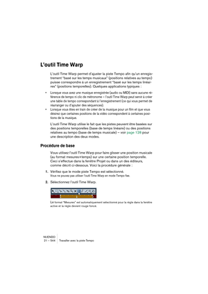 Page 544NUENDO
21 – 544 Travailler avec la piste Tempo
L’outil Time Warp
L’outil Time Warp permet d’ajuster la piste Tempo afin qu’un enregis-
trement “basé sur les temps musicaux” (positions relatives au tempo) 
puisse correspondre à un enregistrement “basé sur les temps linéai-
res” (positions temporelles). Quelques applications typiques :
•Lorsque vous avez une musique enregistrée (audio ou MIDI) sans aucune ré-
férence de tempo ni clic de métronome – l’outil Time Warp peut servir à créer 
une table de tempo...