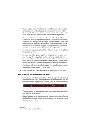 Page 546NUENDO
21 – 546 Travailler avec la piste Tempo
•Si vous utilisez l’outil Time Warp dans un éditeur, un événement de 
tempo sera créé au début du conteneur ou de l’événement édité. 
Seule la piste éditée sera affectée – mais notez que les événements 
situés après eux (sur la piste éditée) seront affectés également.
•Si vous avez délimité une sélection (dans la fenêtre Projet, l’Éditeur de 
Conteneurs Audio ou d’Échantillons) et que vous utilisez l’outil dans 
cette zone, les changements de tempo seront...