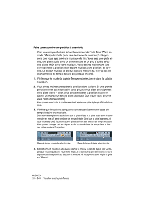 Page 548NUENDO
21 – 548 Travailler avec la piste Tempo
Faire correspondre une partition à une vidéo
Voici un exemple illustrant le fonctionnement de l’outil Time Warp en 
mode “Manipuler Grille (suivi des événements musicaux)”. Suppo-
sons que vous ayez créé une musique de film. Vous avez une piste vi-
déo, une piste audio avec un commentaire et un peu d’audio et/ou 
des pistes MIDI avec votre musique. Vous désirez maintenant faire 
correspondre la position d’un départ musical à une position de la vi-
déo. Le...