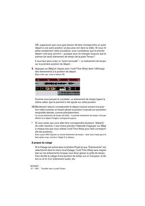 Page 550NUENDO
21 – 550 Travailler avec la piste Tempo
OK, supposons que vous ayez besoin de faire correspondre un autre 
départ à une autre position un peu plus loin dans la vidéo. Si vous ré-
pétez simplement cette procédure, vous constaterez que le premier 
départ n’est plus synchro – puisque vous ne changez toujours que le 
premier (et seul) événement de tempo de la piste Tempo !
Il vous faut alors créer un “point verrouillé” – un événement de tempo 
sur la première position de départ :
9.Appuyez sur [Maj]...