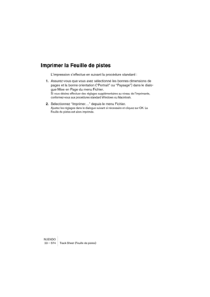 Page 574NUENDO
23 – 574 Track Sheet (Feuille de pistes)
Imprimer la Feuille de pistes
L’impression s’effectue en suivant la procédure standard :
1.Assurez-vous que vous avez sélectionné les bonnes dimensions de 
pages et la bonne orientation (“Portrait” ou “Paysage”) dans le dialo-
gue Mise en Page du menu Fichier.
Si vous désirez effectuer des réglages supplémentaires au niveau de l’imprimante, 
conformez-vous aux procédures standard Windows ou Macintosh.
2.Sélectionnez “Imprimer…” depuis le menu Fichier....