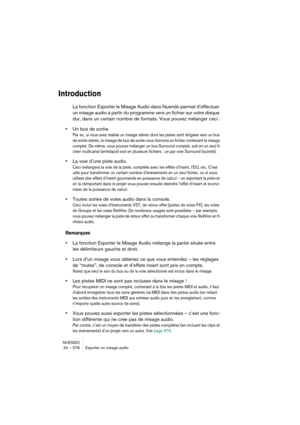 Page 576NUENDO
24 – 576 Exporter un mixage audio
Introduction
La fonction Exporter le Mixage Audio dans Nuendo permet d’effectuer 
un mixage audio à partir du programme vers un fichier sur votre disque 
dur, dans un certain nombre de formats. Vous pouvez mélanger ceci :
•Un bus de sortie.
Par ex., si vous avez réalisé un mixage stéréo dont les pistes sont dirigées vers un bus 
de sortie stéréo, le mixage de bus de sortie vous donnera un fichier contenant le mixage 
complet. De même, vous pouvez mélanger un bus...