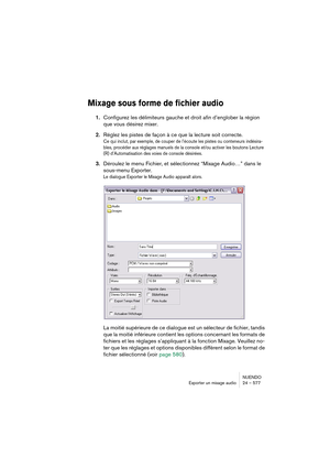 Page 577NUENDO
Exporter un mixage audio 24 – 577
Mixage sous forme de fichier audio
1.Configurez les délimiteurs gauche et droit afin d’englober la région 
que vous désirez mixer.
2.Réglez les pistes de façon à ce que la lecture soit correcte.
Ce qui inclut, par exemple, de couper de l’écoute les pistes ou conteneurs indésira-
bles, procéder aux réglages manuels de la console et/ou activer les boutons Lecture 
(R) d’Automatisation des voies de console désirées.
3.Déroulez le menu Fichier, et sélectionnez “Mixage...