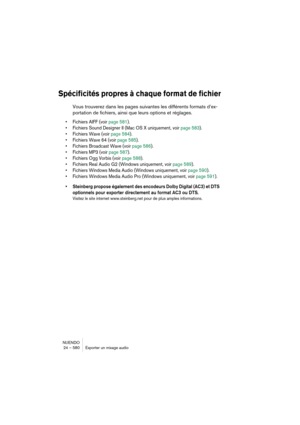 Page 580NUENDO
24 – 580 Exporter un mixage audio
Spécificités propres à chaque format de fichier
Vous trouverez dans les pages suivantes les différents formats d’ex-
portation de fichiers, ainsi que leurs options et réglages.
•Fichiers AIFF (voir page 581).
•Fichiers Sound Designer II (Mac OS X uniquement, voir page 583).
•Fichiers Wave (voir page 584).
•Fichiers Wave 64 (voir page 585).
•Fichiers Broadcast Wave (voir page 586).
•Fichiers MP3 (voir page 587).
•Fichiers Ogg Vorbis (voir page 588).
•Fichiers Real...