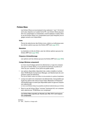 Page 584NUENDO
24 – 584 Exporter un mixage audio
Fichiers Wave
Les fichiers Wave se reconnaissent à leur extension “.wav”. Ce format 
est le plus répandu sur la plate-forme PC. Les fichiers Wave peuvent 
être non compressés ou compressés, comme expliqué ci-après. Dans 
le cas de fichiers Wave non compressés (cas le plus fréquent), les ré-
glages suivants sont disponibles :
Voies
Permet de sélectionner des fichiers mono, stéréo ou multicanaux avec 
les mêmes options que pour les fichiers AIFF (voir page 581)....