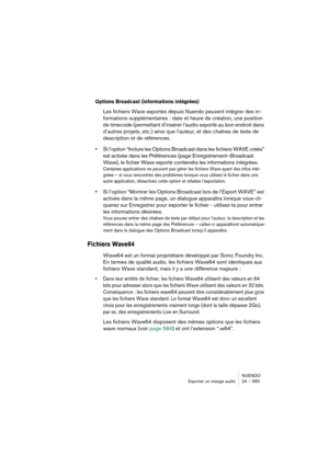 Page 585NUENDO
Exporter un mixage audio 24 – 585
Options Broadcast (informations intégrées)
Les fichiers Wave exportés depuis Nuendo peuvent intégrer des in-
formations supplémentaires : date et heure de création, une position 
de timecode (permettant d’insérer l’audio exporté au bon endroit dans 
d’autres projets, etc.) ainsi que l’auteur, et des chaînes de texte de 
description et de références.
•Si l’option “Inclure les Options Broadcast dans les fichiers WAVE créés” 
est activée dans les Préférences (page...