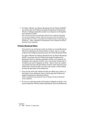 Page 586NUENDO
24 – 586 Exporter un mixage audio
•Si l’option “Montrer les Options Broadcast lors de l’Export WAV64” 
est activée dans les Préférences (page Enregistrement–Broadcast 
Wave) un dialogue apparaîtra lorsque vous cliquerez sur Enregistrer 
pour exporter le fichier.
Ceci vous permet d’entrer des informations (date et heure, chaînes de description, 
etc.) qui seront intégrées au fichier. Notez que vous pouvez entrer des chaînes de 
texte par défaut pour l’auteur, la description et les références dans...