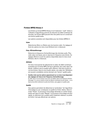 Page 587NUENDO
Exporter un mixage audio 24 – 587
Fichiers MPEG Niveau 3 
Les fichiers au format MPEG Niveau 3 ont l’extension “.mp3”. Grâce à 
l’utilisation d’algorithmes avancés de réduction du débit numérique de 
données, les fichiers MP3 peuvent être très petits tout en conservant 
une bonne qualité audio. 
Les options suivantes sont disponibles pour les fichiers MPEG 3 :
Voies
Sélectionnez Mono ou Stéréo avec les boutons radio. Ce réglage af-
fecte les options du menu local Attributs (voir ci-dessous).
Fréq....