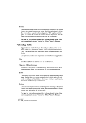 Page 588NUENDO
24 – 588 Exporter un mixage audio
Options
Lorsque vous cliquez sur le bouton Enregistrer, un dialogue d’Options 
s’ouvre dans lequel vous pouvez entrer des informations sur le fichier. 
Ces informations supplémentaires (appelées “ID3 tag”) seront inté-
grées sous forme de chaînes de texte au fichier, et pourront être affi-
chées par certaines applications de lecture de fichiers MP3.
•Pour que les informations puissent être incluses dans le fichier, il faut 
cocher au préalable la case “Insérer les...