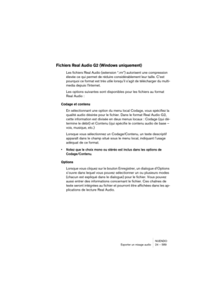 Page 589NUENDO
Exporter un mixage audio 24 – 589
Fichiers Real Audio G2 (Windows uniquement)
Les fichiers Real Audio (extension “.rm”) autorisent une compression 
élevée ce qui permet de réduire considérablement leur taille. C’est 
pourquoi ce format est très utile lorsqu’il s’agit de télécharger du multi-
media depuis l’Internet.
Les options suivantes sont disponibles pour les fichiers au format 
Real Audio :
Codage et contenu
En sélectionnant une option du menu local Codage, vous spécifiez la 
qualité audio...