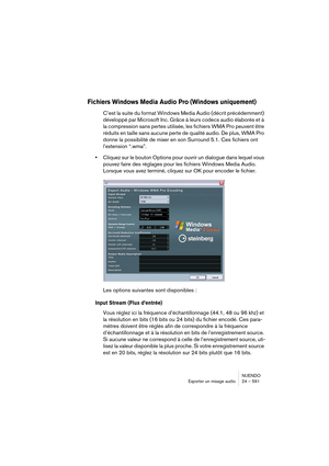 Page 591NUENDO
Exporter un mixage audio 24 – 591
Fichiers Windows Media Audio Pro (Windows uniquement)
C’est la suite du format Windows Media Audio (décrit précédemment) 
développé par Microsoft Inc. Grâce à leurs codecs audio élaborés et à 
la compression sans pertes utilisée, les fichiers WMA Pro peuvent être 
réduits en taille sans aucune perte de qualité audio. De plus, WMA Pro 
donne la possibilité de mixer en son Surround 5.1. Ces fichiers ont 
l’extension “.wma”.
•Cliquez sur le bouton Options pour ouvrir...