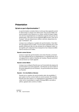 Page 596NUENDO
25 – 596 Synchronisation
Présentation
Qu’est-ce que la Synchronisation ?
La synchronisation consiste à faire en sorte que deux appareils suivent 
le même temps ou tempo et le même point. Vous pouvez établir une 
synchronisation entre Nuendo et un certain nombre de types d’appa-
reil, dont les magnétophones et multipistes à bande ainsi que les ma-
gnétoscopes, mais aussi tous les appareils MIDI pouvant “jouer de la 
musique”, tels que séquenceurs, boîtes à rythmes, séquenceurs du 
type...