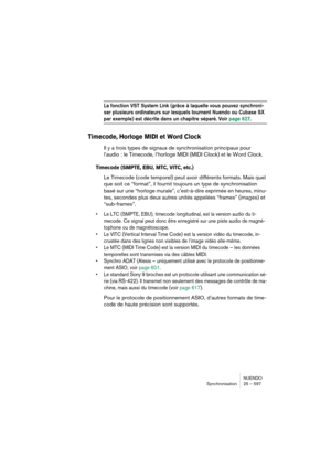 Page 597NUENDO
Synchronisation 25 – 597
La fonction VST System Link (grâce à laquelle vous pouvez synchroni-
ser plusieurs ordinateurs sur lesquels tournent Nuendo ou Cubase SX 
par exemple) est décrite dans un chapitre séparé. Voir page 627. 
Timecode, Horloge MIDI et Word Clock
Il y a trois types de signaux de synchronisation principaux pour 
l’audio : le Timecode, l’horloge MIDI (MIDI Clock) et le Word Clock.
Timecode (SMPTE, EBU, MTC, VITC, etc.)
Le Timecode (code temporel) peut avoir différents formats....