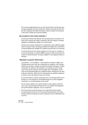 Page 600NUENDO
25 – 600 Synchronisation
Si vous avez réglé Nuendo pour qu’il se synchronise au timecode reçu, 
la vitesse globale de lecture variera (la “vitesse de la tête de lecture”) 
afin de compenser de telles fluctuations dans la vitesse du timecode, 
c’est là tout l’intérêt de la synchronisation.
Que se passe-t-il avec l’audio numérique ?
Le fait que la lecture de Nuendo soit synchronisée au timecode n’af-
fecte pas la lecture de l’audio numérique. Elle suit toujours l’horloge 
intégrée et parfaitement...