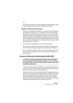 Page 601NUENDO
Synchronisation 25 – 601
Ou…
•Un système audio intégrant toutes les possibilités de synchronisation, de pré-
férence compatible avec le Protocole de Positionnement ASIO.
Utilisation du timecode sans Word Clock
Il est bien sûr possible de configurer un système de synchronisation 
où Nuendo est “verrouillé” sur un timecode, sans faire intervenir de 
Word Clock. Veuillez toutefois noter que dans ce cas, le timing des 
données audio ne peut être garanti par rapport à celui des données 
MIDI....