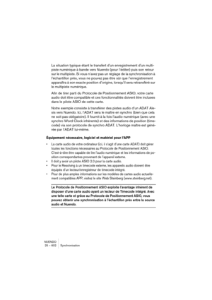 Page 602NUENDO
25 – 602 Synchronisation
La situation typique étant le transfert d’un enregistrement d’un multi-
piste numérique à bande vers Nuendo (pour l’éditer) puis son retour 
sur le multipiste. Si vous n’avez pas un réglage de la synchronisation à 
l’échantillon près, vous ne pouvez pas être sûr que l’enregistrement 
apparaîtra à son exacte position d’origine, lorsqu’il sera retransféré sur 
le multipiste numérique.
Afin de tirer parti du Protocole de Positionnement ASIO, votre carte 
audio doit être...