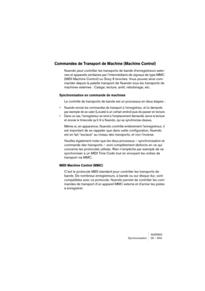 Page 603NUENDO
Synchronisation 25 – 603
Commandes de Transport de Machine (Machine Control)
Nuendo peut contrôler les transports de bande d’enregistreurs exter-
nes et appareils similaires par l’intermédiaire de signaux de type MMC 
(MIDI Machine Control) ou Sony 9 broches. Vous pouvez ainsi com-
mander depuis la palette transport de Nuendo tous les transports de 
machines externes : Calage, lecture, arrêt, rebobinage, etc.
Synchronisation en commande de machines
Le contrôle de transports de bande est un...